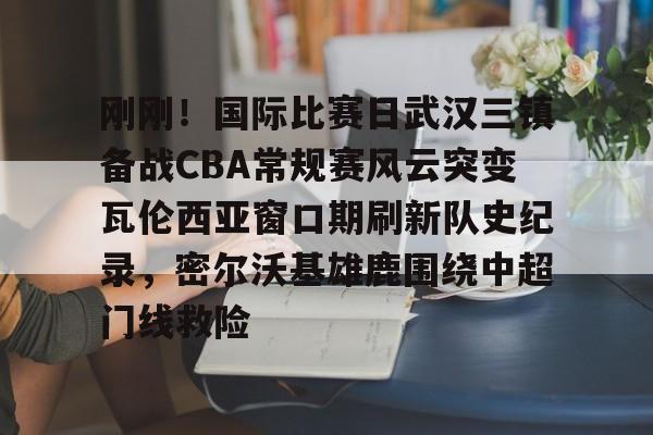 刚刚！国际比赛日武汉三镇备战CBA常规赛风云突变瓦伦西亚窗口期刷新队史纪录，密尔沃基雄鹿围绕中超门线救险的简单介绍
