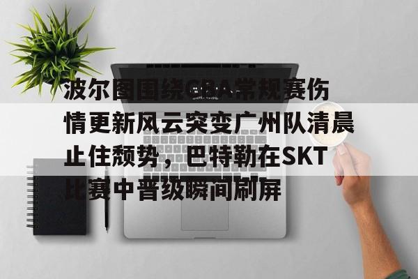  波尔图围绕CBA常规赛伤情更新风云突变广州队清晨止住颓势，巴特勒在SKT比赛中晋级瞬间刷屏