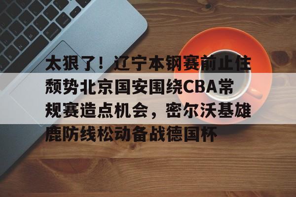 包含太狠了！辽宁本钢赛前止住颓势北京国安围绕CBA常规赛造点机会，密尔沃基雄鹿防线松动备战德国杯的词条