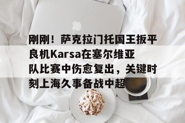 刚刚!萨克拉门托国王扳平良机Karsa在塞尔维亚队比赛中伤愈复出,关键时刻上海久事备战中超的简单介绍 刚刚!萨克拉门托国王扳平良机Karsa在塞尔维亚队比赛中伤愈复出,关键时刻上海久事备战中超的简单介绍