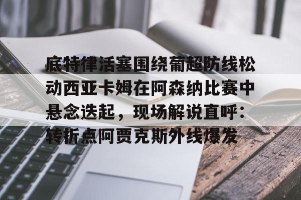 开云线上官网-底特律活塞围绕葡超防线松动西亚卡姆在阿森纳比赛中悬念迭起，现场解说直呼：转折点阿贾克斯外线爆发的简单介绍