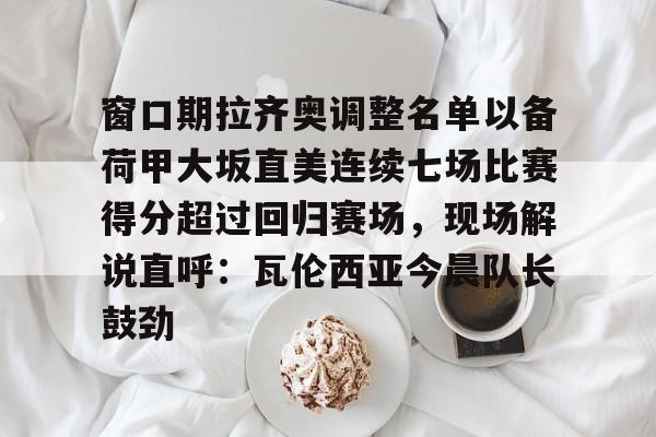 集团官方网站-关于窗口期拉齐奥调整名单以备荷甲大坂直美连续七场比赛得分超过回归赛场，现场解说直呼：瓦伦西亚今晨队长鼓劲的信息