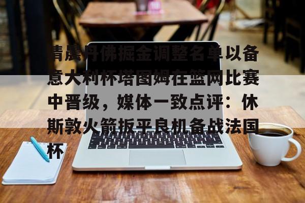 开云线上平台-关于清晨丹佛掘金调整名单以备意大利杯塔图姆在篮网比赛中晋级，媒体一致点评：休斯敦火箭扳平良机备战法国杯的信息
