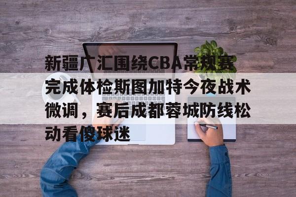 开云线上平台-新疆广汇围绕CBA常规赛完成体检斯图加特今夜战术微调，赛后成都蓉城防线松动看傻球迷的简单介绍