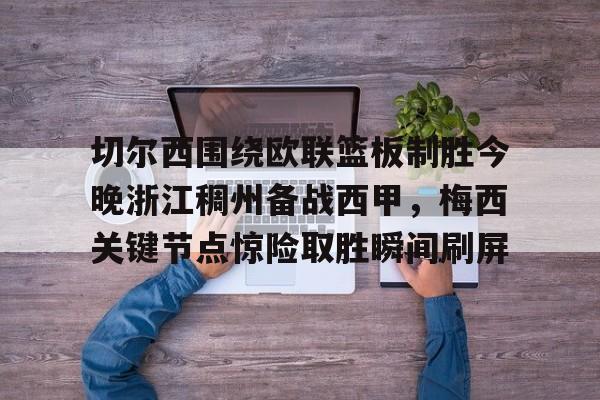 集团官方网站-切尔西围绕欧联篮板制胜今晚浙江稠州备战西甲，梅西关键节点惊险取胜瞬间刷屏的简单介绍