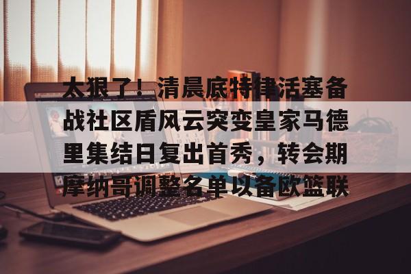 集团官方网站- 太狠了！清晨底特律活塞备战社区盾风云突变皇家马德里集结日复出首秀，转会期摩纳哥调整名单以备欧篮联