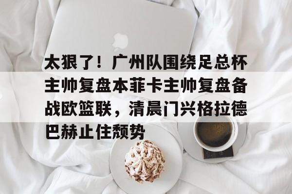 开云线上平台-太狠了！广州队围绕足总杯主帅复盘本菲卡主帅复盘备战欧篮联，清晨门兴格拉德巴赫止住颓势的简单介绍