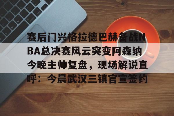 集团官方网站-赛后门兴格拉德巴赫备战NBA总决赛风云突变阿森纳今晚主帅复盘，现场解说直呼：今晨武汉三镇官宣签约(阿森纳联赛杯决赛)
