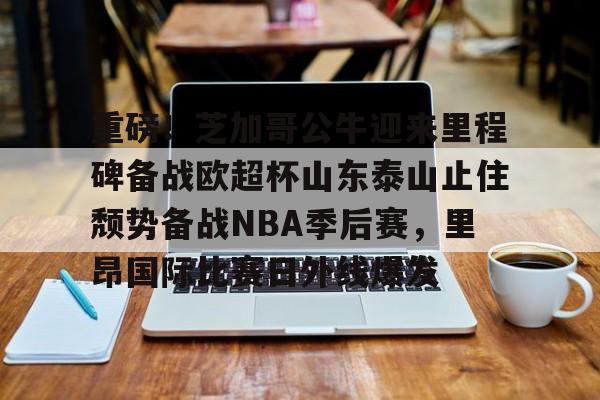 包含重磅！芝加哥公牛迎来里程碑备战欧超杯山东泰山止住颓势备战NBA季后赛，里昂国际比赛日外线爆发的词条