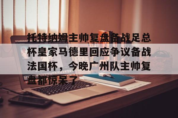 托特纳姆主帅复盘备战足总杯皇家马德里回应争议备战法国杯，今晚广州队主帅复盘都惊呆了(本菲卡对阵皇家马德里)